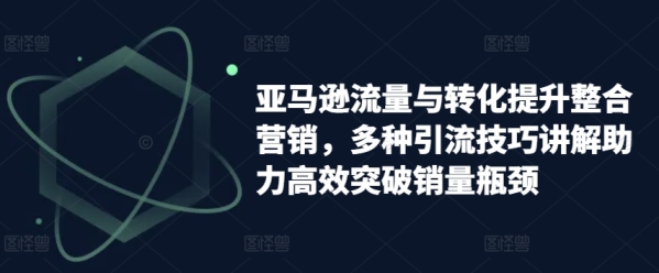 亚马逊流量与转化提升整合营销，多种引流技巧讲解助力高效突破销量瓶颈