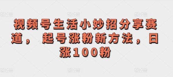 视频号生活小妙招分享赛道， 起号涨粉新方法，日涨100粉