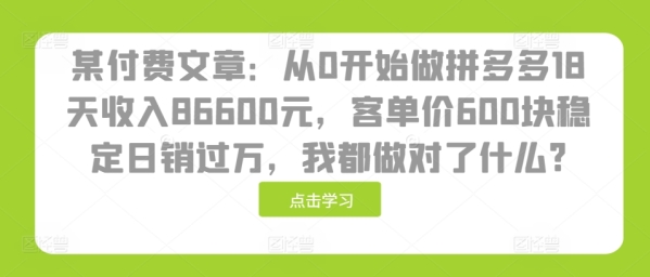 某付费文章：从0开始做拼多多18天收入86600元，客单价600块稳定日销过万，我都做对了什么? ...